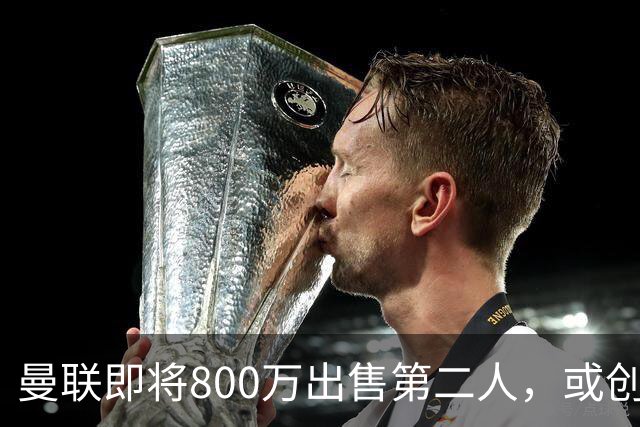 曼联即将800万出售第二人，或创联赛纪录！拉爵甩卖小妖赚纯利润